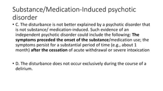 Substance/Medication-Induced psychotic
disorder
• C. The disturbance is not better explained by a psychotic disorder that
is not substance/ medication-induced. Such evidence of an
independent psychotic disorder could include the following: The
symptoms preceded the onset of the substance/medication use; the
symptoms persist for a substantial period of time (e.g., about 1
month) after the cessation of acute withdrawal or severe intoxication
• D. The disturbance does not occur exclusively during the course of a
delirium.
 