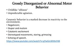 Grossly Disorganized or Abnormal Motor
Behavior
• Childlike "silliness"
• Unpredictable agitation.
Catatonic behavior is a marked decrease in reactivity to the
environment.
• Negativism;
• Stupor and mutism
• Catatonic excitement
• Stereotyped movements, staring, grimacing
• Echoing of speech.
https://www.youtube.com/watch?v=gYwGmWWxY48
 