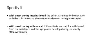 Specify if
• With onset during intoxication: If the criteria are met for intoxication
with the substance and the symptoms develop during intoxication.
• With onset during withdrawal: If the criteria are met for withdrawal
from the substance and the symptoms develop during, or shortly
after, withdrawal.
 