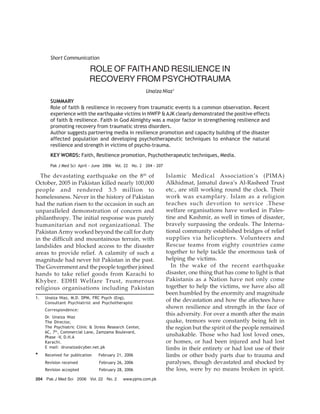 204 Pak J Med Sci 2006 Vol. 22 No. 2 www.pjms.com.pk
Short Communication
ROLE OF FAITHAND RESILIENCE IN
RECOVERY FROM PSYCHOTRAUMA
Unaiza Niaz1
SUMMARY
Role of faith & resilience in recovery from traumatic events is a common observation. Recent
experience with the earthquake victims in NWFP &AJK clearly demonstrated the positive effects
of faith & resilience. Faith in God Almighty was a major factor in strengthening resilience and
promoting recovery from traumatic stress disorders.
Author suggests partnering media in resilience promotion and capacity building of the disaster
affected population and developing psychotherapeutic techniques to enhance the natural
resilience and strength in victims of psycho-trauma.
KEY WORDS: Faith, Resilience promotion, Psychotherapeutic techniques, Media.
Pak J Med Sci April - June 2006 Vol. 22 No. 2 204 - 207
1. Unaiza Niaz, M.D. DPM, FRC Psych (Eng),
Consultant Psychiatrist and Psychotherapist
Correspondence:
Dr. Unaiza Niaz
The Director,
The Psychiatric Clinic & Stress Research Center,
6C, 7th
, Commercial Lane, Zamzama Boulevard,
Phase -V, D.H.A
Karachi.
E mail: drunaiza@cyber.net.pk
* Received for publication February 21, 2006
Revision received February 26, 2006
Revision accepted February 28, 2006
The devastating earthquake on the 8th
of
October, 2005 in Pakistan killed nearly 100,000
people and rendered 3.5 million to
homelessness. Never in the history of Pakistan
had the nation risen to the occasion in such an
unparalleled demonstration of concern and
philanthropy. The initial response was purely
humanitarian and not organizational. The
Pakistan Army worked beyond the call for duty
in the difficult and mountainous terrain, with
landslides and blocked access to the disaster
areas to provide relief. A calamity of such a
magnitude had never hit Pakistan in the past.
The Government and the people together joined
hands to take relief goods from Karachi to
Khyber. EDHI Welfare Trust, numerous
religious organisations including Pakistan
Islamic Medical Association’s (PIMA)
Alkhidmat, Jamatul dawa’s Al-Rasheed Trust
etc., are still working round the clock. Their
work was examplary. Islam as a religion
teaches such devotion to service .These
welfare organisations have worked in Pales-
tine and Kashmir, as well in times of disaster,
bravely surpassing the ordeals. The Interna-
tional community established bridges of relief
supplies via helicopters. Volunteers and
Rescue teams from eighty countries came
together to help tackle the enormous task of
helping the victims.
In the wake of the recent earthquake
disaster, one thing that has come to light is that
Pakistanis as a Nation have not only come
together to help the victims, we have also all
been humbled by the enormity and magnitude
of the devastation and how the affectees have
shown resilience and strength in the face of
this adversity. For over a month after the main
quake, tremors were constantly being felt in
the region but the spirit of the people remained
unshakable. Those who had lost loved ones,
or homes, or had been injured and had lost
limbs in their entirety or had lost use of their
limbs or other body parts due to trauma and
paralyses, though devastated and shocked by
the loss, were by no means broken in spirit.
 