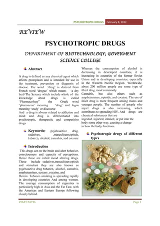 PSYCHOTROPIC DRUGS February 8, 2012

REVIEW

PSYCHOTROPIC DRUGS
DEPARTMENT OF BIOTECHNOLOGY; GOVERMENT
GOVERMEN
ERMENT
SCIENCE COLLEGE
Abstract
A drug is defined as any chemical agent which
affects protoplasm and is intended for use in
the treatment, prevention or diagnosis of
disease. The word ‘drug’ is derived from
French word ‘drogue’ which means ‘a dry
herb’The Science which include whole of the
knowledge
about
drugs
is
called
“Pharmacology”
the
Greek word
‘pharmacon’ meaning
‘drug’ and logos
meaning ‘study’ or discourse
And a drug is always related to addiction and
mind and drug is differentiated into
psychotropic, therapeutic and competitive
drugs

Keywords:

psychoactive
drug,
sedatives,
,tranculiseer,opiods,
tobacco, alcohol, cannabis, and cocaine

Whereas the consumption of alcohol is
decreasing in developed countries, it is
increasing in countries of the former Soviet
Union and in developing countries, especially
in the Western Pacific Region. Worldwide,
about 200 million people use some type of
illicit drug, most commonly
Cannabis, but also others such as
amphetamines, opioids, and cocaine. The use of
illicit drug is more frequent among males and
younger people. The number of people who
inject drugs is also increasing, which
contributes to spreading HIV. And drugs are
chemical substances that are
ingested, injected, inhaled, or put into the
body some other way, causing a change
in how the body functions.

Psychotropic drugs of different
types

Introduction
This drugs act on the brain and alter behavior,
consciousness and capacity of perceptions.
Hence these are called mood altering drugs.
These include sedatives,tranculiseer,opiods
and stimulant they are also known as
psychoactive drug tobacco, alcohol, cannabis,
amphetamines, ecstasy, cocaine, and
Heroin. Tobacco smoking is spreading rapidly
in developing countries And among women.
The average consumption of cigarettes is
particularly high in Asia and the Far East, with
the Americas and Eastern Europe following
closely behind.
VINAY PATEL

Page 1

 