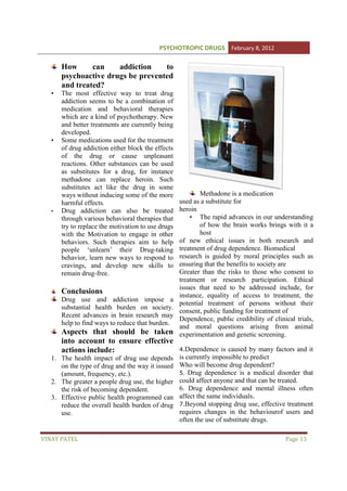 PSYCHOTROPIC DRUGS February 8, 2012

How
can
addiction
to
psychoactive drugs be prevented
and treated?
•

•

•

The most effective way to treat drug
addiction seems to be a combination of
medication and behavioral therapies
which are a kind of psychotherapy. New
and better treatments are currently being
developed.
Some medications used for the treatment
of drug addiction either block the effects
of the drug or cause unpleasant
reactions. Other substances can be used
as substitutes for a drug, for instance
methadone can replace heroin. Such
substitutes act like the drug in some
ways without inducing some of the more
harmful effects.
Drug addiction can also be treated
through various behavioral therapies that
try to replace the motivation to use drugs
with the Motivation to engage in other
behaviors. Such therapies aim to help
people ‘unlearn’ their Drug-taking
Drug
behavior, learn new ways to respond to
cravings, and develop new skills to
remain drug-free.

Conclusions
Drug use and addiction i
impose a
substantial health burden on society.
Recent advances in brain research may
help to find ways to reduce that burden.

Aspects that should be taken
into account to ensure effective
actions include:
1. The health impact of drug use depends
on the type of drug and the way it issued
(amount, frequency, etc.).
2. The greater a people drug use, the higher
the risk of becoming dependent.
3. Effective public health programmed can
reduce the overall health burden of drug
use.

VINAY PATEL

Methadone is a medication
used as a substitute for
heroin
• The rapid advances in our understanding
of how the brain works brings with it a
host
of new ethical issues in both research and
treatment of drug dependence. Biomedical
research is guided by moral principles such as
ensuring that the benefits to society are
Greater than the risks to those who consent to
treatment or research participation. Ethical
issues that need to be addressed include, for
instance, equality of access to treatment, the
potential treatment of persons without their
consent, public funding for treatment of
Dependence, public credibility of clinical trials,
and moral questions arising from animal
experimentation and genetic screening.
4.Dependence is caused by many factors and it
is currently impossible to predict
Who will become drug dependent?
5. Drug dependence is a medical disorder that
could affect anyone and that can be treated.
6. Drug dependence and mental illness often
affect the same individuals.
individu
7.Beyond stopping drug use, effective treatment
requires changes in the behaviourof users and
often the use of substitute drugs.

Page 13

 
