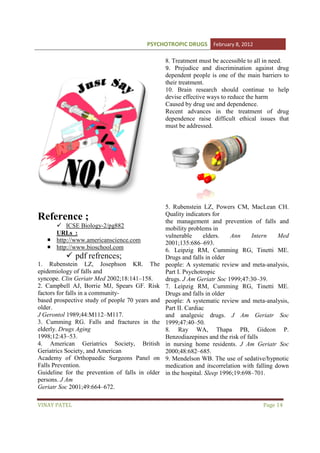 PSYCHOTROPIC DRUGS February 8, 2012
8. Treatment must be accessible to all in need.
9. Prejudice and discrimination against drug
dependent people is one of th main barriers to
the
their treatment.
10. Brain research should continue to help
devise effective ways to reduce the harm
Caused by drug use and dependence.
Recent advances in the treatment of drug
dependence raise difficult ethical issues that
ficult
must be addressed.

Reference ;
ICSE Biology-2/pg882
/pg882
URLs :
http://www.americanscience.com
http://www.bioschool.com

pdf refrences
refrences;
1. Rubenstein LZ, Josephson KR. The
epidemiology of falls and
syncope. Clin Geriatr Med 2002;18:141–158.
2002;18:141
2. Campbell AJ, Borrie MJ, Spears GF. Risk
factors for falls in a community
communitybased prospective study of people 70 years and
older.
J Gerontol 1989;44:M112–M117.
M117.
3. Cumming RG. Falls and fractures in the
elderly. Drugs Aging
1998;12:43–53.
4. American Geriatrics Society, British
Geriatrics Society, and American
Academy of Orthopaedic Surgeons Panel on
Falls Prevention.
Guideline for the prevention of falls in older
n
persons. J Am
Geriatr Soc 2001;49:664–672.
672.
VINAY PATEL

5. Rubenstein LZ, Powers CM, MacLean CH.
Quality indicators for
the management and prevention of falls and
mobility problems in
vulnerable
elders.
Ann
Intern
Med
2001;135:686–693.
6. Leipzig RM, Cumming RG, Tinetti ME.
Drugs and falls in older
people: A systematic review and meta-analysis,
meta
Part I. Psychotropic
drugs. J Am Geriatr Soc 1999;47:30–39.
7. Leipzig RM, Cumming RG, Tinetti ME.
Drugs and falls in older
people: A systematic review and meta-analysis,
meta
Part II. Cardiac
and analgesic drugs. J Am Geriatr Soc
1999;47:40–50.
8. Ray WA, Thapa PB, Gideon P.
Benzodiazepines and the risk of falls
in nursing home residents. J Am Geriatr Soc
2000;48:682–685.
9. Mendelson WB. The use of sedative/hypnotic
medication and itscorrelation with falling down
in the hospital. Sleep 1996;19:698–701.
1996;19:698

Page 14

 