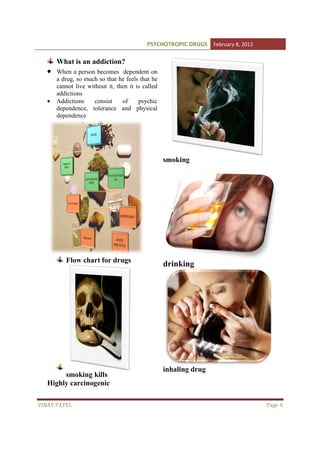 PSYCHOTROPIC DRUGS February 8, 2012

•
•

What is an addiction?
When a person becomes dependent on
a drug, so much so that he feels that he
cannot live without it, then it is called
addictions
Addictions
consist
of
psychic
dependence, tolerance and physical
e,
dependence

smoking

Flow chart for drugs

smoking kills
Highly carcinogenic
VINAY PATEL

drinking

inhaling drug

Page 4

 