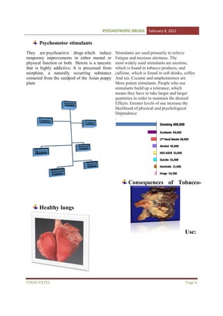 PSYCHOTROPIC DRUGS February 8, 2012

Psychomotor stimulants
They are psychoactive drugs which induce
temporary improvements in either mental or
physical function or both. Heroin is a narcotic
that is highly addictive; It is processed from
morphine, a naturally occurring substance
extracted from the seedpod of the Asian poppy
plant

Stimulants are used primarily to relieve
Fatigue and increase alertness. The
most widely used stimulants are nicotine,
which is found in tobacco products, and
caffeine, which is found in soft drinks, coffee
And tea. Cocaine and amphetamines are
More potent stimulants. People who use
stimulants build up a tolerance, which
means they have to take larger and larger
quantities in order to maintain the desired
Effects. Greater levels of use increase the
likelihood of physical and psychological
Dependence
.

Consequences of Tobacco
Tobacco-

Healthy lungs

Use:

VINAY PATEL

Page 6

 