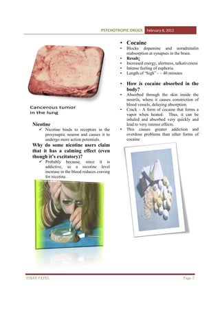 PSYCHOTROPIC DRUGS February 8, 2012

• Cocaine
•
•
•
•
•

Blocks dopamine and noradrenalin
reabsorption at synapses in the brain.
Result:
Increased energy, alertness, talkativeness
Intense feeling of euphoria.
Length of “high” - ~ 40 minutes

• How is cocaine absorbed in the
body?
•

•

Nicotine
Nicotine binds to receptors in the
presynaptic neuron and causes it to
undergo more action potentials.

•

Absorbed through the skin inside the
nostrils, where it causes constriction of
blood vessels, delaying absorption.
Crack – A form of cocaine that forms a
vapor when heated. Thus, it can be
inhaled and absorbed very quickly and
lead to very intense effects.
This causes greater addiction and
overdose problems than other forms of
cocaine

Why do some nicotine users claim
that it has a calming effect (even
though it’s excitatory)?
Probably because, since it is
addictive, so a nicotine level
increase in the blood reduces craving
for nicotine.

VINAY PATEL

Page 7

 