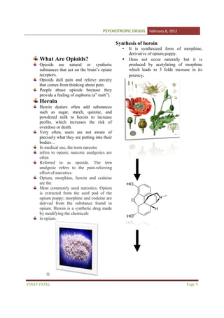 PSYCHOTROPIC DRUGS February 8, 2012

Synthesis of heroin
•

What Are Opioids?
Opioids are natural or synthetic
atural
substances that act on the brain’s opiate
receptors.
Opioids dull pain and relieve anxiety
that comes from thinking about pain.
People abuse opioids because they
e
provide a feeling of euphoria (a” rush”).
(a

•

It is synthesized form of morphine,
derivative of opium poppy.
Does not occur naturally but it is
produced by acetylating of morphine
which leads to 3 folds increase in its
potency.

Heroin
Heroin dealers often add substances
such as sugar, starch, quinine, and
powdered milk to heroin to increase
profits, which increases the risk of
overdose or death.
Very often, users are not aware of
precisely what they are putting into their
bodies…
In medical use, the term narcotic
refers to opium; narcotic analgesics are
often
Referred to as opioids. The tern
analgesic refers to the pain
pain-relieving
effect of narcotics.
Opium, morphine, heroin and codeine
are the
Most commonly used narcotics. Opium
is extracted from the seed pod of the
opium poppy; morphine and codeine are
derived from the substance found in
opium. Heroin is a synthetic drug made
by modifying the chemicals
in opium.

o
VINAY PATEL

Page 9

 