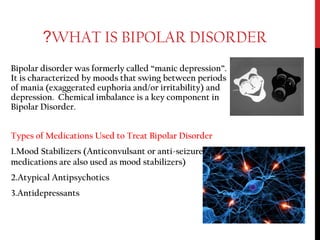 WHAT IS BIPOLAR DISORDER?
Bipolar disorder was formerly called “manic depression”.
It is characterized by moods that swing between periods
of mania (exaggerated euphoria and/or irritability) and
depression. Chemical imbalance is a key component in
Bipolar Disorder.
Types of Medications Used to Treat Bipolar Disorder
1.Mood Stabilizers (Anticonvulsant or anti-seizure
medications are also used as mood stabilizers)
2.Atypical Antipsychotics
3.Antidepressants
 