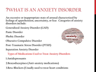 WHAT IS AN ANXIETY DISORDER?
An excessive or inappropriate state of arousal characterized by
feelings of apprehension, uncertainty, or fear. Categories of anxiety
disorders include:
Generalized Anxiety Disorder (GAD)
Panic Disorder
Phobic Disorder
Obsessive Compulsive Disorder
Post-Traumatic Stress Disorder (PTSD)
Separation Anxiety Disorder
Types of Medications Used to Treat Anxiety Disorders
1.Antidepressants
2.Benzodiazepines (Anti-anxiety medications)
3.Beta-Blockers (Usually used to treat heart conditions
 