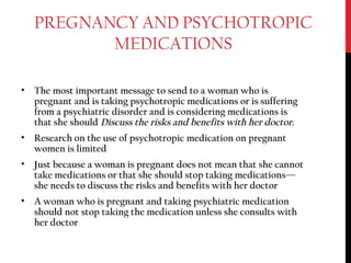 PREGNANCY AND PSYCHOTROPIC
MEDICATIONS
• The most important message to send to a woman who is
pregnant and is taking psychotropic medications or is suffering
from a psychiatric disorder and is considering medications is
that she should Discuss the risks and benefits with her doctor.
• Research on the use of psychotropic medication on pregnant
women is limited
• Just because a woman is pregnant does not mean that she cannot
take medications or that she should stop taking medications—
she needs to discuss the risks and benefits with her doctor
• A woman who is pregnant and taking psychiatric medication
should not stop taking the medication unless she consults with
her doctor
 