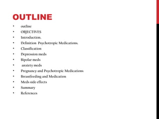 OUTLINE
• outline
• OBJECTIVES
• Introduction.
• Definition Psychotropic Medications.
• Classification
• Depression meds
• Bipolar meds
• anxiety meds
• Pregnancy and Psychotropic Medications
• Breastfeeding and Medication
• Meds side effects
• Summary
• References
 