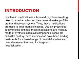 INTRODUCTION
psychiatric medication is a licensed psychoactive drug
taken to exert an effect on the chemical makeup of the
brain and nervous system. Thus, these medications
are used to treat mental illnesses. Usually prescribed
in psychiatric settings, these medications are typically
made of synthetic chemical compounds. Since the
mid-20th century, such medications have been leading
treatments for a broad range of mental disorders and
have decreased the need for long-term
hospitalization .
 