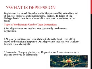 WHAT IS DEPRESSION?
Depression is a mood disorder and is likely caused by a combination
of genetic, biologic, and environmental factors. In terms of the
biologic basis, there is an abnormality in neurotransmitters in the
brain.
Types of Medications Used to Treat depression :
1.Antidepressants are medications commonly used to treat
depression.
2.Neurotransmitters are natural chemicals in the brain that affect
mood and emotional response. Antidepressant medications work to
balance these chemicals.
3.Serotonin, Norepinephrine, and Dopamine are 3 neurotransmitters
that are involved in depression.
 