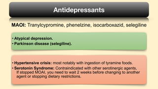 MAOI: Tranylcypromine, phenelzine, isocarboxazid, selegiline
Antidepressants
• Atypical depression.
• Parkinson disease (selegiline).
• Hypertensive crisis: most notably with ingestion of tyramine foods.
• : Contraindicated with other serotinergic agents,
If stopped MOAI, you need to wait 2 weeks before changing to another
agent or stopping dietary restrictions.
Serotonin Syndrome
 