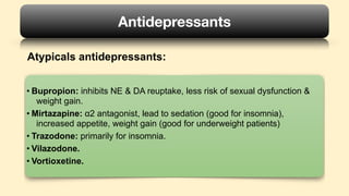 Atypicals antidepressants:
Antidepressants
• Bupropion: inhibits NE & DA reuptake, less risk of sexual dysfunction &
weight gain.
• Mirtazapine: α2 antagonist, lead to sedation (good for insomnia),
increased appetite, weight gain (good for underweight patients)
• Trazodone: primarily for insomnia.
• Vilazodone.
• Vortioxetine.
 