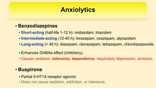 Anxiolytics
• Benzodiazepines
• Buspirone
• Short-acting (half-life 1-12 h): midazolam, triazolam
• Intermediate-acting (12-40 h): lorazepam, oxazepam, alprazolam
• Long-acting (> 40 h): diazepam, clonazepam, tetrazepam, chlordiazepoxide.
• Enhances GABAa effect (inhibitory).
• Causes sedation, tolerance, dependence, respiratory depression, amnesia.
• Partial 5-HT1A receptor agonist.
• Does not cause sedation, addiction, or tolerance.
 