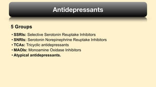 • SSRIs: Selective Serotonin Reuptake Inhibitors
• SNRIs: Serotonin Norepinephrine Reuptake Inhibitors
• TCAs: Tricyclic antidepressants
• MAOIs: Monoamine Oxidase Inhibitors
• Atypical antidepressants.
Antidepressants
5 Groups
 
