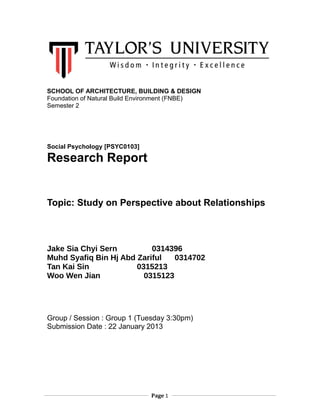 SCHOOL OF ARCHITECTURE, BUILDING & DESIGN
Foundation of Natural Build Environment (FNBE)
Semester 2

Social Psychology [PSYC0103]

Research Report

Topic: Study on Perspective about Relationships

Jake Sia Chyi Sern
0314396
Muhd Syafiq Bin Hj Abd Zariful
0314702
Tan Kai Sin
0315213
Woo Wen Jian
0315123

Group / Session : Group 1 (Tuesday 3:30pm)
Submission Date : 22 January 2013

Page 1

 