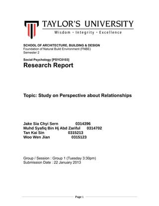 SCHOOL OF ARCHITECTURE, BUILDING & DESIGN
Foundation of Natural Build Environment (FNBE)
Semester 2
Social Psychology [PSYC0103]

Research Report

Topic: Study on Perspective about Relationships

Jake Sia Chyi Sern
0314396
Muhd Syafiq Bin Hj Abd Zariful
0314702
Tan Kai Sin
0315213
Woo Wen Jian
0315123

Group / Session : Group 1 (Tuesday 3:30pm)
Submission Date : 22 January 2013

Page 1

 