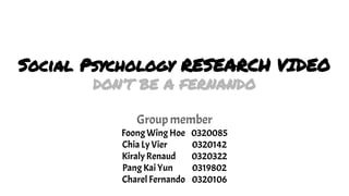Social Psychology RESEARCH VIDEO
DON’T BE A FERNANDO
Group member
Foong Wing Hoe 0320085
Chia Ly Vier 0320142
Kiraly Renaud 0320322
Pang Kai Yun 0319802
Charel Fernando 0320106
 