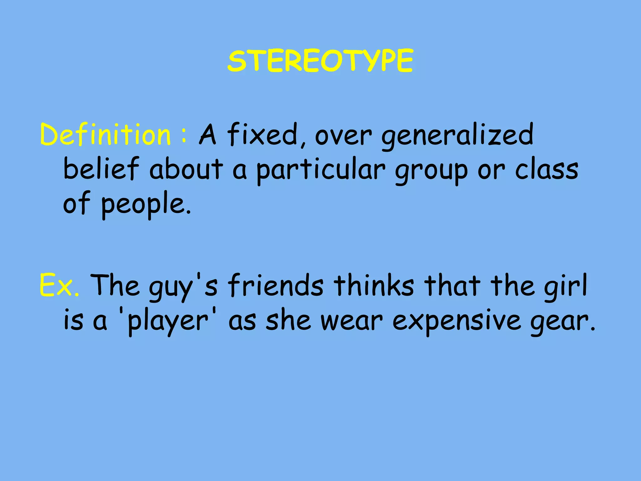 STEREOTYPE
Definition : A fixed, over generalized
belief about a particular group or class
of people.
Ex. The guy's friends thinks that the girl
is a 'player' as she wear expensive gear.
