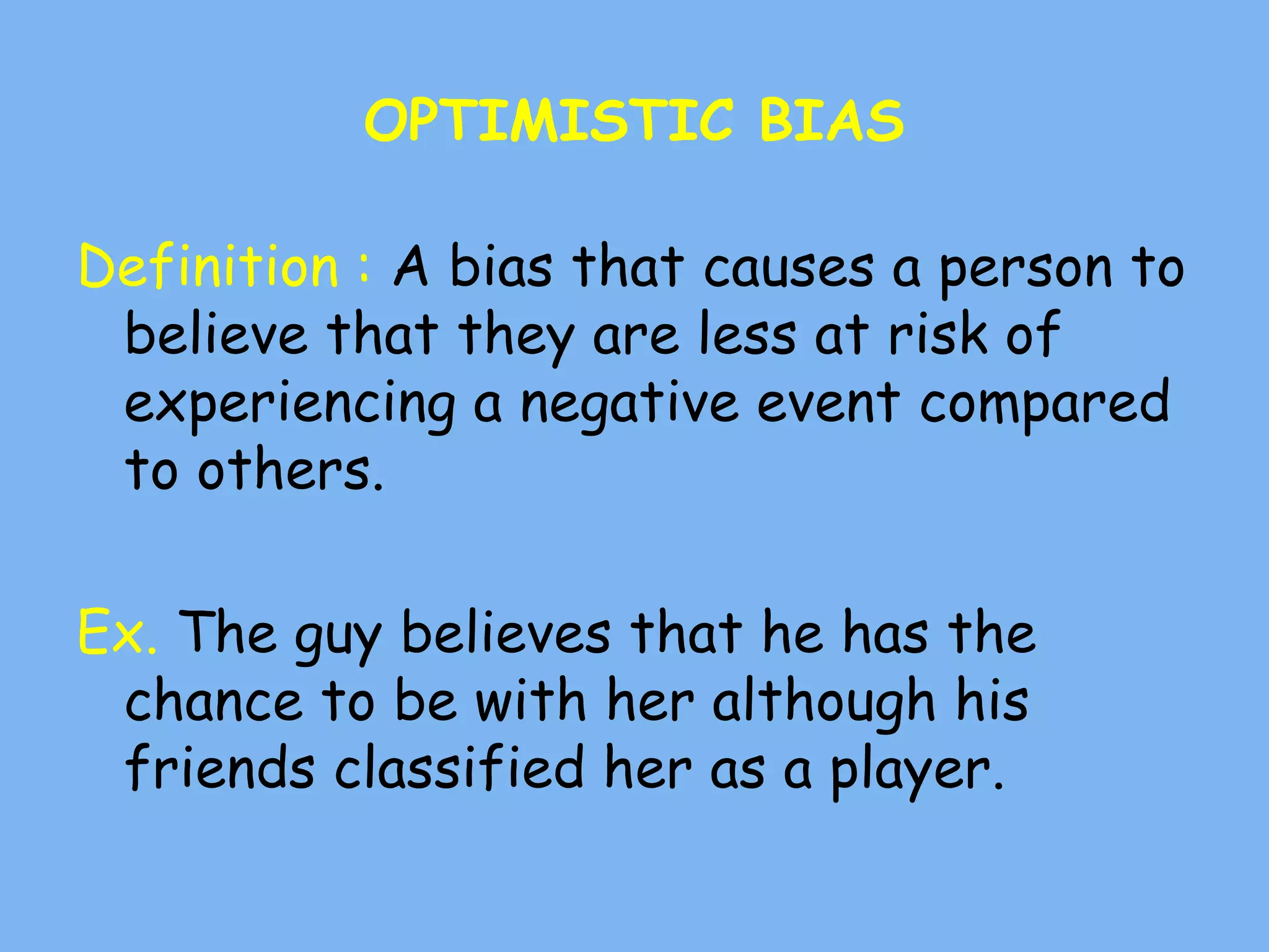 OPTIMISTIC BIAS
Definition : A bias that causes a person to
believe that they are less at risk of
experiencing a negative event compared
to others.
Ex. The guy believes that he has the
chance to be with her although his
friends classified her as a player.