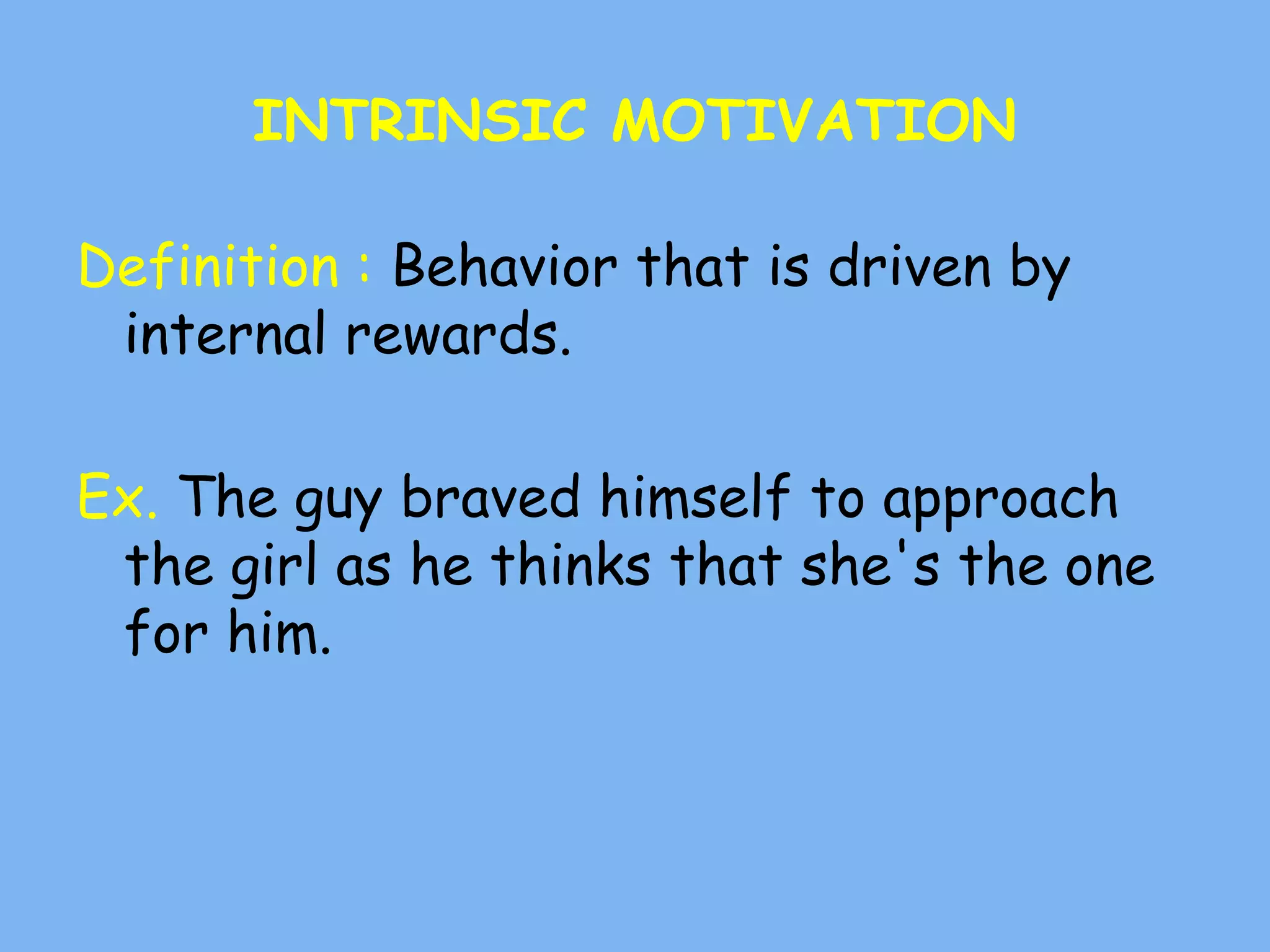 INTRINSIC MOTIVATION
Definition : Behavior that is driven by
internal rewards.
Ex. The guy braved himself to approach
the girl as he thinks that she's the one
for him.