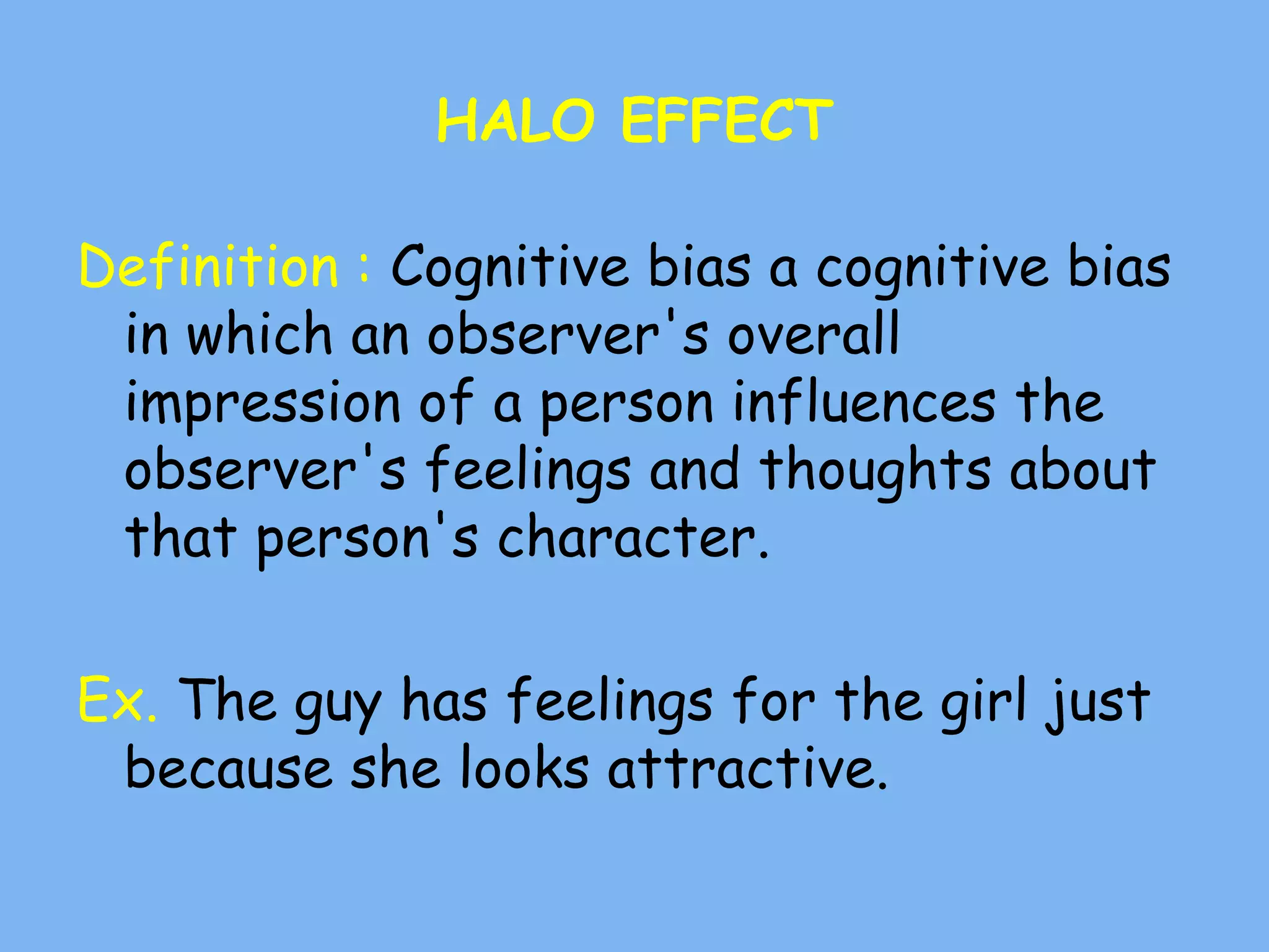HALO EFFECT
Definition : Cognitive bias a cognitive bias
in which an observer's overall
impression of a person influences the
observer's feelings and thoughts about
that person's character.
Ex. The guy has feelings for the girl just
because she looks attractive.
