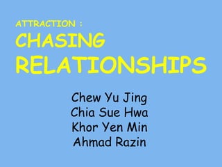 ATTRACTION : 
CHASING 
RELATIONSHIPS 
Chew Yu Jing 
Chia Sue Hwa 
Khor Yen Min 
Ahmad Razin 
 