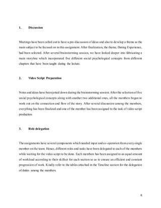 6
1. Discussion
Meetings have been called out to have a pre-discussion of ideas and also to develop a theme as the
main subject to be focused on in this assignment. After finalization, the theme, Dating Experience,
had been selected. After several brainstorming session, we have looked deeper into fabricating a
main storyline which incorporated five different social psychological concepts from different
chapters that have been taught during the lecture.
2. Video Script Preparation
Notes and ideas have beenjotted down during the brainstorming session. After the selectionof five
social psychological concepts along with another two additional ones, all the members began to
work out on the connection and flow of the story. After several discussion among the members,
everything has been finalized and one of the member has been assigned to the task of video script
production.
3. Role delegation
The assignments have several components which needed input and co-operation from everysingle
member on the team. Hence, different roles and tasks have been delegated to each of the members
while waiting for the video script to be done. Each members has been assigned to an equal amount
of workload according to their skillset for each section so as to ensure an efficient and constant
progression of work. Kindly refer to the tables attached in the Timeline section for the delegation
of duties among the members.
 
