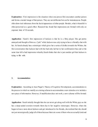9
Explanation : First impression is the situation when one person first encounters another person
and forms a mental image of that person. They are not deliberate but can be instantaneous. People
often draw trait inferences from the facial appearance of other people. Besides, what is beautiful is
often perceived as a good effect. Research has found that impressions are formed with only an
exposure time of 10 seconds.
Application : Sarah’s first impression of Jackson is that he is a flirty player. She got pretty
annoyed and thought of him as a “jerk” while Jackson was only trying to have a friendly chat with
her. As Sarah already has a stereotype which gives her a sense of dislike towards the Whites, the
first conversation that Jackson had with her had only led her to her confirmation bias and at the
same time left a bad impression whereby Sarah thinks that she is just another girl that Jackson is
trying to flirt with.
3. Accommodation
Explanation : According to Jean Piaget’s Theory of Cognitive Development, accommodation is
the process in which we modify an existing schema to accommodate a new stimulus or to include a
new piece of information. However, if modification does not work, a new schema will be formed.
Application : Sarah initially thought that she can never get along well with the White guys as she
has a deep-seated aversion towards them due to her negative stereotypes. However, when she
began to know more about Jackson and got introduced to his friends, she realized that she should
not just stereotypically judge all of them because there are some of them who are actually kind and
 