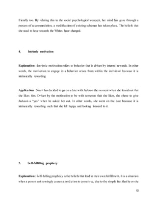 10
friendly too. By relating this to the social psychological concept, her mind has gone through a
process of accommodation, a modification of existing schemas has taken place. The beliefs that
she used to have towards the Whites have changed.
4. Intrinsic motivation
Explanation : Intrinsic motivation refers to behavior that is driven by internal rewards. In other
words, the motivation to engage in a behavior arises from within the individual because it is
intrinsically rewarding.
Application : Sarah has decided to go on a date with Jackson the moment when she found out that
she likes him. Driven by the motivation to be with someone that she likes, she chose to give
Jackson a “yes” when he asked her out. In other words, she went on the date because it is
intrinsically rewarding such that she felt happy and looking forward to it.
5. Self-fulfilling prophecy
Explanation : Self-fulling prophecy is the beliefs that lead to their own fulfillment. It is a situation
when a person unknowingly causes a prediction to come true, due to the simple fact that he or she
 