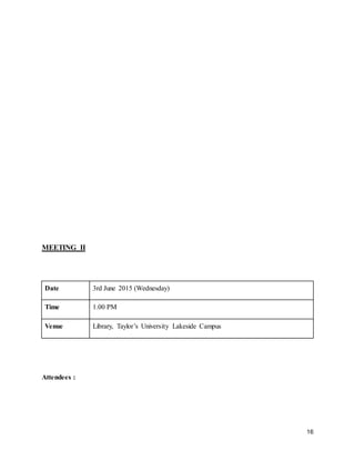 16
MEETING II
Date 3rd June 2015 (Wednesday)
Time 1.00 PM
Venue Library, Taylor’s University Lakeside Campus
Attendees :
 
