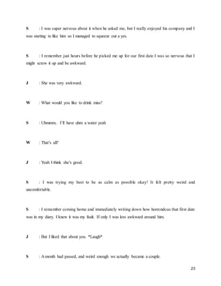 23
S : I was super nervous about it when he asked me, but I really enjoyed his company and I
was starting to like him so I managed to squeeze out a yes.
S : I remember just hours before he picked me up for our first date I was so nervous that I
might screw it up and be awkward.
J : She was very awkward.
W : What would you like to drink miss?
S : Uhmmm.. I’ll have uhm a water yeah
W : That’s all?
J : Yeah I think she’s good.
S : I was trying my best to be as calm as possible okay! It felt pretty weird and
uncomfortable.
S : I remember coming home and immediately writing down how horrendous that first date
was in my diary. I knew it was my fault. If only I was less awkward around him.
J : But I liked that about you. *Laugh*
S : A month had passed, and weird enough we actually became a couple.
 