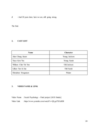 24
J : And 20 years later, here we are, still going strong.
The End.
2. CAST LIST
Name Character
Alan Chung Jiazen Young Jackson
Trace Gew Yee Young Sarah
William Chin Vin Yan Old Jackson
Lillian Tan Ai Jun Old Sarah
Hirendran Sivaganam Waiter
3. VIDEO NAME & LINK
Video Name : Social Psychology - Final project [AUG Intake]
Video Link : https://www.youtube.com/watch?v=QLgu7X5eBDI
 