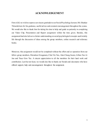 1
ACKNOWLEDGEMENT
First ofall, we wish to express our sincere gratitude to our SocialPsychology lecturer, Mr. Shankar
Thiruchelvam for his guidance, useful advice and constant encouragement throughout the course.
We would also like to thank him for taking his time to help and guide us patiently in completing
our Video Clip, Presentation and Report assignment within the time given. Besides, this
assignment had also led us to a better understanding on social psychological concepts used in daily
life through the discussion of ideas among the group members, online research and reference
books.
Moreover, this assignment would not be completed without the effort and co-operation from our
fellow group members, Hirendran Sivaganam, Chin Vin Yan, Alan Chung Jiazen, Lillian Tan Ai
Jun and Trace Gew Yee. A sincere appreciation to all the members for their hard work and
contribution. Last but not least, we would also like to thank our friends and classmates who have
offered support, help and encouragement throughout the assignment.
 