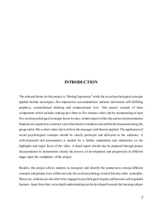 2
INTRODUCTION
The selected theme for this project is “Dating Experience” while the social psychological concepts
applied include stereotypes, first impression, accommodation, intrinsic motivation, self-fulfilling
prophecy, counterfactual thinking and compassionate love. This project consists of three
components which includes making up a three to five minutes video clip by incorporating at least
five social psychological concepts learnt in class, written report of the clip and an oral presentation.
Students are required to construct a storyline based onrandom selected theme discussed among the
group and to film a short video clip to deliver the messages and theories applied. The applicationof
social psychological concepts should be clearly portrayed and delivered to the audience. A
well-structured oral presentation is needed for a further explanation and elaboration on the
highlights and major focus of the video. A detail report should also be prepared through proper
documentation to demonstrate clearly the process of development and progression in different
stages upon the completion of the project.
Besides, this project allows students to recognize and identify the connections among different
concepts and perspectives within not only the social psychology context but also other principles.
Moreover, students are also able to be engaged in psychological inquiry and become self-regulated
learners. Apart from that, an in-depth understanding can be developed towards the learning subject
 