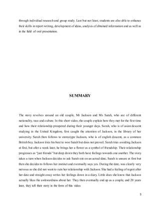 3
through individual research and group study. Last but not least, students are also able to enhance
their skills in report writing, development of ideas, analysis of obtained information and as well as
in the field of oral presentation.
INTRODUCTION
In this project, we need to make a three minutes video clip by incorporating the concepts of social
psychology which learned in the class throughout this module, Social Psychology. The concepts
that apply in the video should not be less than five concepts. This project allows students to
recognize and identify the connections among concepts and perspectives within psychology and
with other disciplines. This project allows students to engage in psychological inquiry and become
self-regulated learners.
SUMMARY
The story revolves around an old couple, Mr Jackson and Ms Sarah, who are of different
nationality, race and culture. In this short video, the couple explain how they met for the first time
and how their relationship prospered during their younger days. Sarah, who is of asian descent
studying in the United Kingdom, first caught the attention of Jackson, in the library of her
university. Sarah then follows to stereotype Jackson, who is of english descent, as a common
British boy. Jackson tries his best to woo Sarah but does not prevail. Sarah tries avoiding Jackson
at first, but after a week later, he brings her a flower as a symbol of friendship. Their relationship
progresses as “just friends” but deep down they both have feelings towards one another. The story
takes a turn when Jackson decides to ask Sarah out on an actual date, Sarah is unsure at first but
then she decides to follows her instinct and eventually says yes. During the date, was clearly very
nervous as she did not want to ruin her relationship with Jackson. She had a feeling of regret after
her date and straight away writes her feelings down in a diary. Little does she know that Jackson
actually likes the awkwardness about her. They then eventually end up as a couple, and 20 years
later, they tell their story in the form of this video.
 