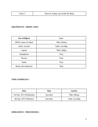 5
Scene 3 Open air seating area beside the library
EQUIPMENTS / PROPS USED :
List of Objects Uses
DSLR camera & tripod Video filming
Audio recorder Audio recording
Laptop Video editing
Smartphones Prop
Flowers Prop
Bottle Prop
Books and stationeries Prop
TIME SCHEDULES :
Date Time Activity
3rd June 2015 (Wednesday) 1pm-4pm Video filming
4th June 2015 (Thursday) 3pm-4pm Audio recording
OPERATIONS / PROCEDURES :
 