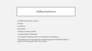 Hallucinations
● auditory (acousma, voices)
● visual
● olfactory
● gustatory
● tactile (or deep somatic)
● extracampine, inadequate
● intrapsychic (belong rather to disturbances of thinking)
● hypnagogic and hypnopompic (hypnexagogic) Pseudohallucinations –
patient can distinguish them from reality
 