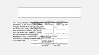 True hallucinations are often the symptoms
of irritation of the cortical division of the
analyzer (brain tumors, severe intoxication,
traumatic brain injury, etc.). They more often
than pseudohallucinations form critical
attitude (especially if they occur on the
background of full consciousness).
Pseudohallucinations – reflect endogenous
disturbances on integrative processes in
cognitive sphere.
 