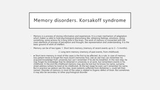Memory disorders. Korsakoff syndrome
• Memory is a process of storing information and experiences. It is a main mechanism of adaptation
which makes us able to hold psychological phenomena like, obtaining feelings, emotions, doing
something, some actions for a long time in the brain. The work of memory is connected with the
main elements of process of perception and thought, like representation and understanding. It is the
basic ground of work of intellect.
• Memory can be of two types: 1. Short term memory (memory of recent events up to 3 – 5 months) .
2. Long term memory (memory of past events, from childhood).
• ● Short term memory in most of the cases is the first to be affected. As a rule, in case of memory
loss patient tends to forget the most recent memories first. Like an old man can remember his
acquired knowledge from university but can‘t remember if he ate his breakfast. In the next step, he
may forget his knowledge that he obtained in university or at work, but remembers events in his
childhood. In the end the childhood memory may also be lost but he knows his name, surname,
street address (where he lived at his childhood). At the last stage he even can‘t remember his name.
But in practice we seldom see this step. (even patients suffering from Alzheimer s, could tell their
names). Disorder of memory in most of the cases is related to organic defect of brain. But sometimes
it may also be secondary to other psychological disorder
 
