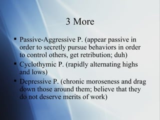 3 More Passive-Aggressive P. (appear passive in order to secretly pursue behaviors in order to control others, get retribution; duh) Cyclothymic P. (rapidly alternating highs and lows) Depressive P. (chronic moroseness and drag down those around them; believe that they do not deserve merits of work) 