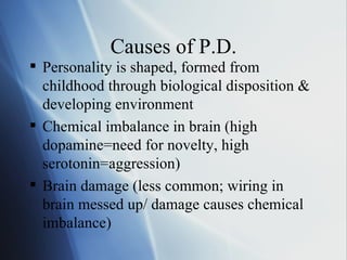 Causes of P.D. Personality is shaped, formed from childhood through biological disposition & developing environment Chemical imbalance in brain (high dopamine=need for novelty, high serotonin=aggression) Brain damage (less common; wiring in brain messed up/ damage causes chemical imbalance) 