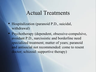 Actual Treatments Hospitalization (paranoid P.D., suicidal, withdrawal) Psychotherapy (dependent, obsessive-compulsive, avoidant P.D., narcissistic and borderline need specialized treatment; matter of years; paranoid and antisocial not recommended: come to resent doctor; schizoid: supportive therapy) 