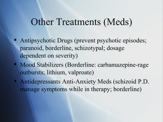 Other Treatments (Meds) Antipsychotic Drugs (prevent psychotic episodes; paranoid, borderline, schizotypal; dosage dependent on severity) Mood Stabilizers (Borderline: carbamazepine-rage outbursts; lithium, valproate) Antidepressants Anti-Anxiety Meds (schizoid P.D. manage symptoms while in therapy; borderline) 