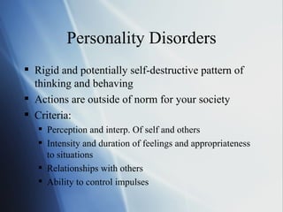 Personality Disorders Rigid and potentially self-destructive pattern of thinking and behaving Actions are outside of norm for your society Criteria: Perception and interp. Of self and others Intensity and duration of feelings and appropriateness to situations Relationships with others Ability to control impulses 