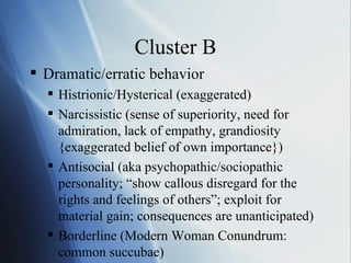 Cluster B Dramatic/erratic behavior Histrionic/Hysterical (exaggerated) Narcissistic (sense of superiority, need for admiration, lack of empathy, grandiosity {exaggerated belief of own importance}) Antisocial (aka psychopathic/sociopathic personality; “show callous disregard for the rights and feelings of others”; exploit for material gain; consequences are unanticipated) Borderline (Modern Woman Conundrum: common succubae) 