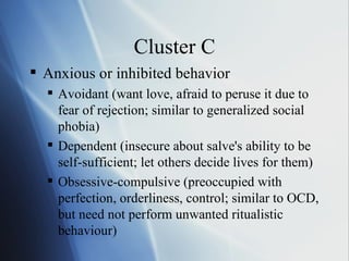 Cluster C Anxious or inhibited behavior Avoidant (want love, afraid to peruse it due to fear of rejection; similar to generalized social phobia) Dependent (insecure about salve's ability to be self-sufficient; let others decide lives for them) Obsessive-compulsive (preoccupied with perfection, orderliness, control; similar to OCD, but need not perform unwanted ritualistic behaviour) 