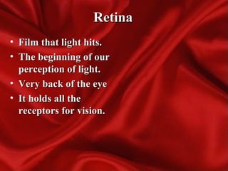 RetinaRetina
• Film that light hits.Film that light hits.
• The beginning of ourThe beginning of our
perception of light.perception of light.
• Very back of the eyeVery back of the eye
• It holds all theIt holds all the
receptors for vision.receptors for vision.
 